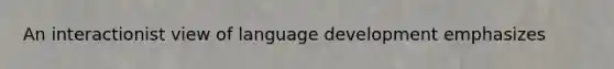 An interactionist view of language development emphasizes