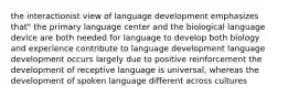 the interactionist view of language development emphasizes that" the primary language center and the biological language device are both needed for language to develop both biology and experience contribute to language development language development occurs largely due to positive reinforcement the development of receptive language is universal, whereas the development of spoken language different across cultures