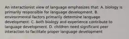 An interactionist view of language emphasizes that: A. biology is primarily responsible for language development. B. environmental factors primarily determine language development. C. both biology and experience contribute to language development. D. children need significant peer interaction to facilitate proper language development