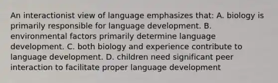 An interactionist view of language emphasizes that: A. biology is primarily responsible for language development. B. environmental factors primarily determine language development. C. both biology and experience contribute to language development. D. children need significant peer interaction to facilitate proper language development