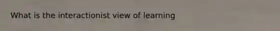 What is the interactionist view of learning