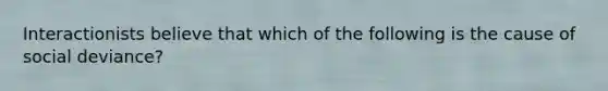 Interactionists believe that which of the following is the cause of social deviance?