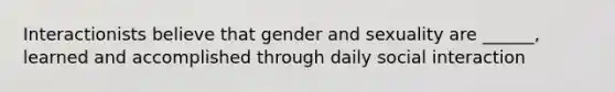 Interactionists believe that gender and sexuality are ______, learned and accomplished through daily social interaction