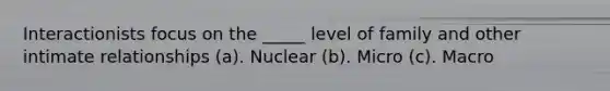 Interactionists focus on the _____ level of family and other intimate relationships (a). Nuclear (b). Micro (c). Macro