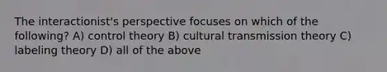 The interactionist's perspective focuses on which of the following? A) control theory B) cultural transmission theory C) labeling theory D) all of the above