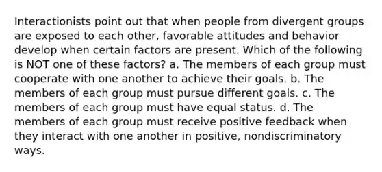 Interactionists point out that when people from divergent groups are exposed to each other, favorable attitudes and behavior develop when certain factors are present. Which of the following is NOT one of these factors? a. The members of each group must cooperate with one another to achieve their goals. b. The members of each group must pursue different goals. c. The members of each group must have equal status. d. The members of each group must receive positive feedback when they interact with one another in positive, nondiscriminatory ways.