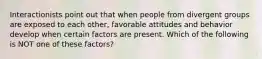 Interactionists point out that when people from divergent groups are exposed to each other, favorable attitudes and behavior develop when certain factors are present. Which of the following is NOT one of these factors?