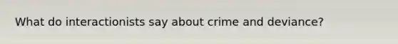 What do interactionists say about crime and deviance?