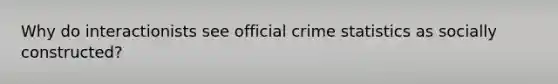 Why do interactionists see official crime statistics as socially constructed?