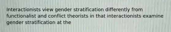 Interactionists view gender stratification differently from functionalist and conflict theorists in that interactionists examine gender stratification at the