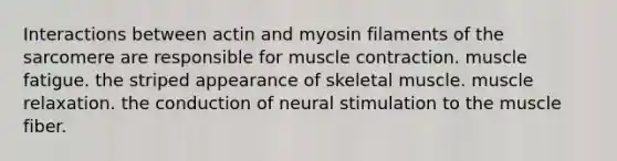 Interactions between actin and myosin filaments of the sarcomere are responsible for muscle contraction. muscle fatigue. the striped appearance of skeletal muscle. muscle relaxation. the conduction of neural stimulation to the muscle fiber.