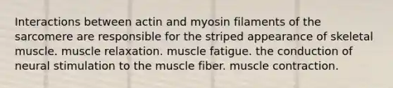 Interactions between actin and myosin filaments of the sarcomere are responsible for the striped appearance of skeletal muscle. muscle relaxation. muscle fatigue. the conduction of neural stimulation to the muscle fiber. muscle contraction.