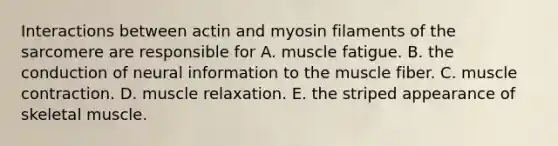 Interactions between actin and myosin filaments of the sarcomere are responsible for A. muscle fatigue. B. the conduction of neural information to the muscle fiber. C. muscle contraction. D. muscle relaxation. E. the striped appearance of skeletal muscle.