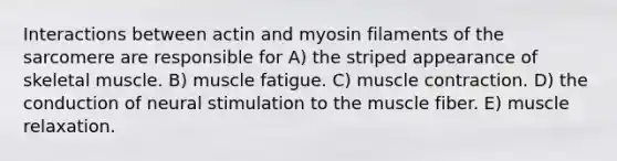 Interactions between actin and myosin filaments of the sarcomere are responsible for A) the striped appearance of skeletal muscle. B) muscle fatigue. C) muscle contraction. D) the conduction of neural stimulation to the muscle fiber. E) muscle relaxation.