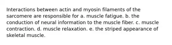 Interactions between actin and myosin filaments of the sarcomere are responsible for a. muscle fatigue. b. the conduction of neural information to the muscle fiber. c. <a href='https://www.questionai.com/knowledge/k0LBwLeEer-muscle-contraction' class='anchor-knowledge'>muscle contraction</a>. d. muscle relaxation. e. the striped appearance of skeletal muscle.