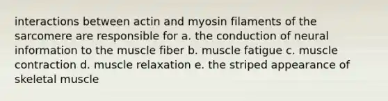 interactions between actin and myosin filaments of the sarcomere are responsible for a. the conduction of neural information to the muscle fiber b. muscle fatigue c. muscle contraction d. muscle relaxation e. the striped appearance of skeletal muscle