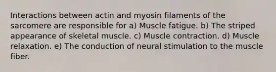 Interactions between actin and myosin filaments of the sarcomere are responsible for a) Muscle fatigue. b) The striped appearance of skeletal muscle. c) <a href='https://www.questionai.com/knowledge/k0LBwLeEer-muscle-contraction' class='anchor-knowledge'>muscle contraction</a>. d) Muscle relaxation. e) The conduction of neural stimulation to the muscle fiber.