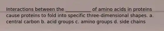 Interactions between the ___________ of amino acids in proteins cause proteins to fold into specific three-dimensional shapes. a. central carbon b. acid groups c. amino groups d. side chains