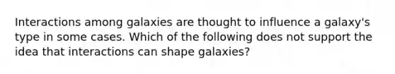 Interactions among galaxies are thought to influence a galaxy's type in some cases. Which of the following does not support the idea that interactions can shape galaxies?