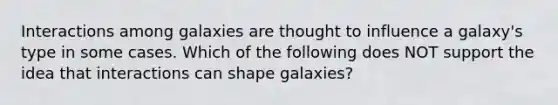 Interactions among galaxies are thought to influence a galaxy's type in some cases. Which of the following does NOT support the idea that interactions can shape galaxies?