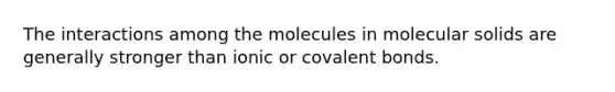 The interactions among the molecules in molecular solids are generally stronger than ionic or covalent bonds.