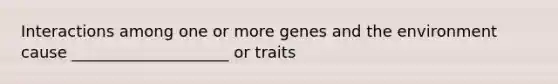 Interactions among one or more genes and the environment cause ____________________ or traits