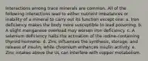 Interactions among trace minerals are common. All of the following interactions lead to either nutrient imbalances or inability of a mineral to carry out its function except one: a. Iron deficiency makes the body more susceptible to lead poisoning. b. A slight manganese overload may worsen iron deficiency. c. A selenium deficiency halts the activation of the iodine-containing thyroid hormone. d. Zinc influences the synthesis, storage, and release of insulin, while chromium enhances insulin activity. e. Zinc intakes above the UL can interfere with copper metabolism.