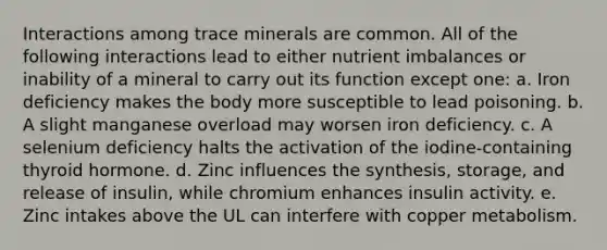 Interactions among trace minerals are common. All of the following interactions lead to either nutrient imbalances or inability of a mineral to carry out its function except one: a. Iron deficiency makes the body more susceptible to lead poisoning. b. A slight manganese overload may worsen iron deficiency. c. A selenium deficiency halts the activation of the iodine-containing thyroid hormone. d. Zinc influences the synthesis, storage, and release of insulin, while chromium enhances insulin activity. e. Zinc intakes above the UL can interfere with copper metabolism.