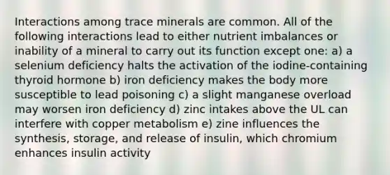 Interactions among trace minerals are common. All of the following interactions lead to either nutrient imbalances or inability of a mineral to carry out its function except one: a) a selenium deficiency halts the activation of the iodine-containing thyroid hormone b) iron deficiency makes the body more susceptible to lead poisoning c) a slight manganese overload may worsen iron deficiency d) zinc intakes above the UL can interfere with copper metabolism e) zine influences the synthesis, storage, and release of insulin, which chromium enhances insulin activity