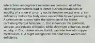 Interactions among trace minerals are common. All of the following interactions lead to either nutrient imbalances or inability of a mineral to carry out its function except one: a. Iron deficiency makes the body more susceptible to lead poisoning. b. A selenium deficiency halts the activation of the iodine-containing thyroid hormone. c. Zinc influences the synthesis, storage, and release of insulin, while chromium enhances insulin activity. d. Zinc intakes above the UL can interfere with copper metabolism. e. A slight manganese overload may worsen iron deficiency.