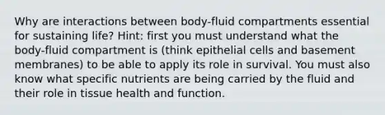 Why are interactions between body-fluid compartments essential for sustaining life? Hint: first you must understand what the body-fluid compartment is (think epithelial cells and basement membranes) to be able to apply its role in survival. You must also know what specific nutrients are being carried by the fluid and their role in tissue health and function.