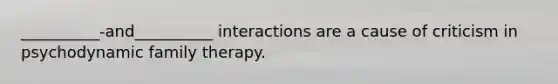 __________-and__________ interactions are a cause of criticism in psychodynamic family therapy.