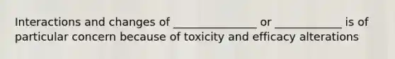 Interactions and changes of _______________ or ____________ is of particular concern because of toxicity and efficacy alterations