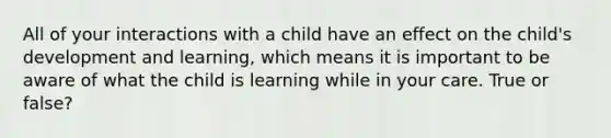 All of your interactions with a child have an effect on the child's development and learning, which means it is important to be aware of what the child is learning while in your care. True or false?