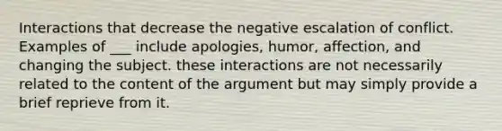 Interactions that decrease the negative escalation of conflict. Examples of ___ include apologies, humor, affection, and changing the subject. these interactions are not necessarily related to the content of the argument but may simply provide a brief reprieve from it.