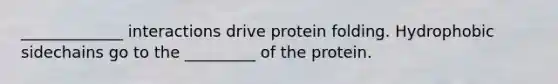 _____________ interactions drive protein folding. Hydrophobic sidechains go to the _________ of the protein.