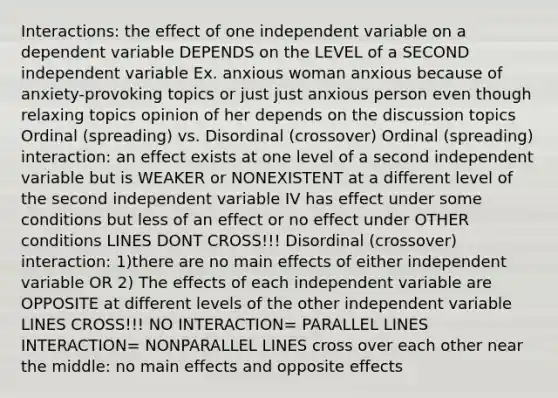 Interactions: the effect of one independent variable on a dependent variable DEPENDS on the LEVEL of a SECOND independent variable Ex. anxious woman anxious because of anxiety-provoking topics or just just anxious person even though relaxing topics opinion of her depends on the discussion topics Ordinal (spreading) vs. Disordinal (crossover) Ordinal (spreading) interaction: an effect exists at one level of a second independent variable but is WEAKER or NONEXISTENT at a different level of the second independent variable IV has effect under some conditions but less of an effect or no effect under OTHER conditions LINES DONT CROSS!!! Disordinal (crossover) interaction: 1)there are no main effects of either independent variable OR 2) The effects of each independent variable are OPPOSITE at different levels of the other independent variable LINES CROSS!!! NO INTERACTION= PARALLEL LINES INTERACTION= NONPARALLEL LINES cross over each other near the middle: no main effects and opposite effects