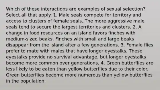 Which of these interactions are examples of sexual selection? Select all that apply. 1. Male seals compete for territory and access to clusters of female seals. The more aggressive male seals tend to secure the largest territories and clusters. 2. A change in food resources on an island favors finches with medium-sized beaks. Finches with small and large beaks disappear from the island after a few generations. 3. Female flies prefer to mate with males that have longer eyestalks. These eyestalks provide no survival advantage, but longer eyestalks become more common over generations. 4. Green butterflies are less likely to be eaten than yellow butterflies due to their color. Green butterflies become more numerous than yellow butterflies in the population.