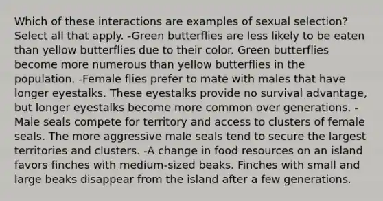 Which of these interactions are examples of sexual selection? Select all that apply. -Green butterflies are less likely to be eaten than yellow butterflies due to their color. Green butterflies become more numerous than yellow butterflies in the population. -Female flies prefer to mate with males that have longer eyestalks. These eyestalks provide no survival advantage, but longer eyestalks become more common over generations. -Male seals compete for territory and access to clusters of female seals. The more aggressive male seals tend to secure the largest territories and clusters. -A change in food resources on an island favors finches with medium-sized beaks. Finches with small and large beaks disappear from the island after a few generations.