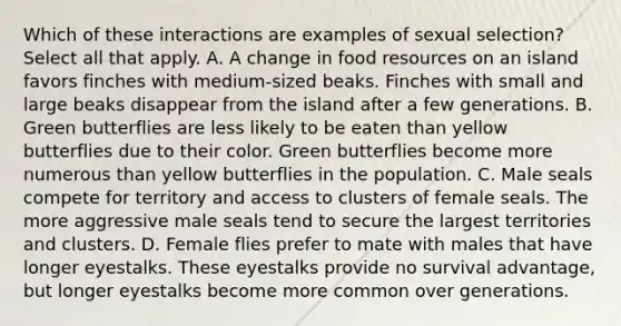 Which of these interactions are examples of sexual selection? Select all that apply. A. A change in food resources on an island favors finches with medium-sized beaks. Finches with small and large beaks disappear from the island after a few generations. B. Green butterflies are less likely to be eaten than yellow butterflies due to their color. Green butterflies become more numerous than yellow butterflies in the population. C. Male seals compete for territory and access to clusters of female seals. The more aggressive male seals tend to secure the largest territories and clusters. D. Female flies prefer to mate with males that have longer eyestalks. These eyestalks provide no survival advantage, but longer eyestalks become more common over generations.