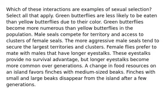 Which of these interactions are examples of sexual selection? Select all that apply. Green butterflies are less likely to be eaten than yellow butterflies due to their color. Green butterflies become more numerous than yellow butterflies in the population. Male seals compete for territory and access to clusters of female seals. The more aggressive male seals tend to secure the largest territories and clusters. Female flies prefer to mate with males that have longer eyestalks. These eyestalks provide no survival advantage, but longer eyestalks become more common over generations. A change in food resources on an island favors finches with medium-sized beaks. Finches with small and large beaks disappear from the island after a few generations.