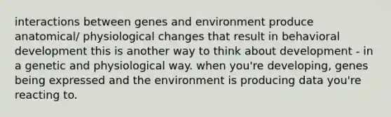 interactions between genes and environment produce anatomical/ physiological changes that result in behavioral development this is another way to think about development - in a genetic and physiological way. when you're developing, genes being expressed and the environment is producing data you're reacting to.