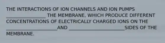 THE INTERACTIONS OF ION CHANNELS AND ION PUMPS _________________ THE MEMBRANE, WHICH PRODUCE DIFFERENT CONCENTRATIONS OF ELECTRICALLY CHARGED IONS ON THE ______________________AND ________________________SIDES OF THE MEMBRANE.