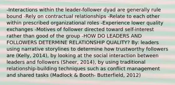 -Interactions within the leader-follower dyad are generally rule bound -Rely on contractual relationships -Relate to each other within prescribed organizational roles -Experience lower quality exchanges -Motives of follower directed toward self-interest rather than good of the group -HOW DO LEADERS AND FOLLOWERS DETERMINE RELATIONSHIP QUALITY? By: leaders using narrative storylines to determine how trustworthy followers are (Kelly, 2014), by looking at the social interaction between leaders and followers (Sheer, 2014), by using traditional relationship-building techniques such as conflict management and shared tasks (Madlock & Booth- Butterfield, 2012)