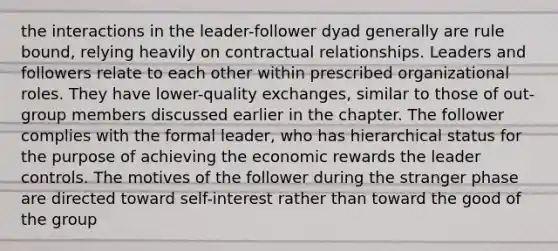 the interactions in the leader-follower dyad generally are rule bound, relying heavily on contractual relationships. Leaders and followers relate to each other within prescribed organizational roles. They have lower-quality exchanges, similar to those of out-group members discussed earlier in the chapter. The follower complies with the formal leader, who has hierarchical status for the purpose of achieving the economic rewards the leader controls. The motives of the follower during the stranger phase are directed toward self-interest rather than toward the good of the group