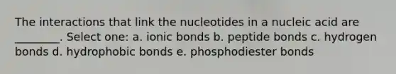 The interactions that link the nucleotides in a nucleic acid are ________. Select one: a. ionic bonds b. peptide bonds c. hydrogen bonds d. hydrophobic bonds e. phosphodiester bonds