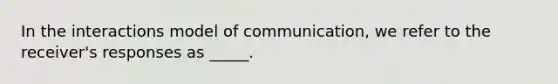 In the interactions model of communication, we refer to the receiver's responses as _____.