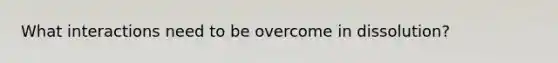 What interactions need to be overcome in dissolution?