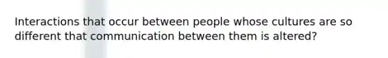 Interactions that occur between people whose cultures are so different that communication between them is altered?