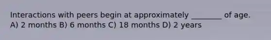 Interactions with peers begin at approximately ________ of age. A) 2 months B) 6 months C) 18 months D) 2 years